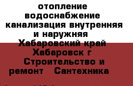 отопление, водоснабжение, канализация внутренняя и наружняя - Хабаровский край, Хабаровск г. Строительство и ремонт » Сантехника   